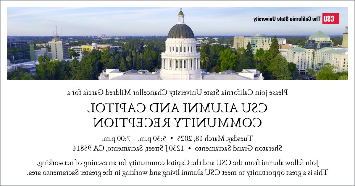 Please join the California State University Chancellor Mildred Garcia for a CSU Alumni and Capitol Community Reception. Tuesday, March 18, 2025, 5:30 to 7 p.m. Sheraton Grand Sacramento, 1230 J Street, Sacramento, CA 95814. Join fellow alumni from the CSU and the Capitol community for an evening of networking. This is a great opportunity to meet CSU alumni living and working in the greater Sacramento area.